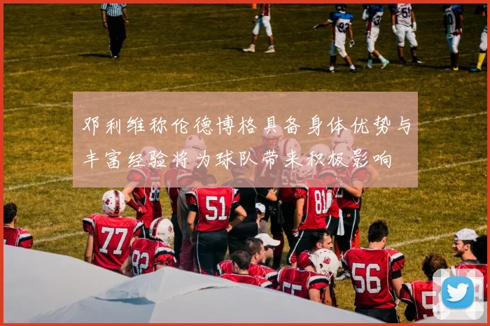 邓利维称伦德博格具备身体优势与丰富经验将为球队带来积极影响
