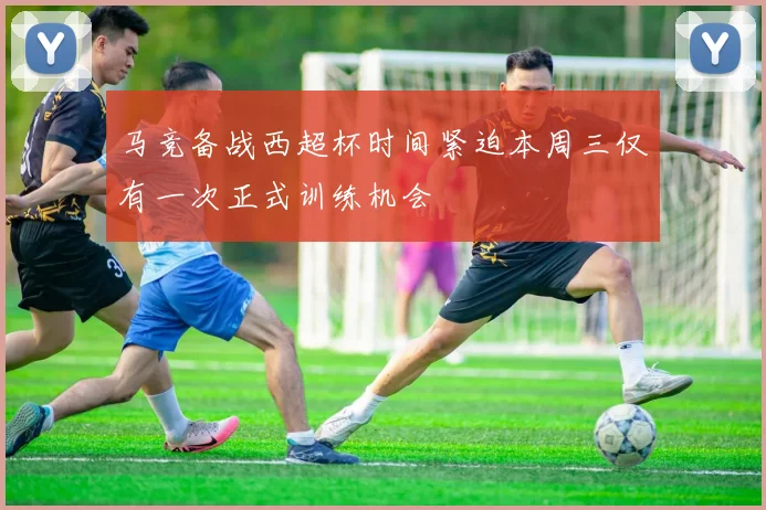 马竞备战西超杯时间紧迫本周三仅有一次正式训练机会