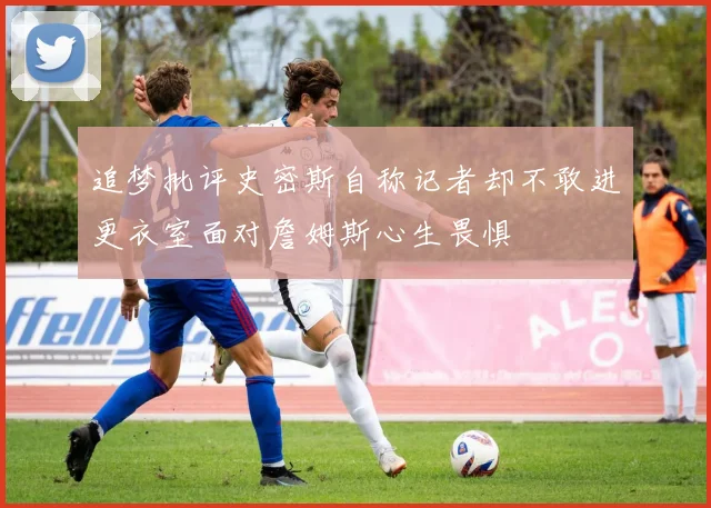 追梦批评史密斯自称记者却不敢进更衣室面对詹姆斯心生畏惧