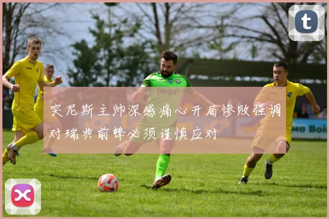 突尼斯主帅深感痛心开局惨败强调对瑞典前锋必须谨慎应对