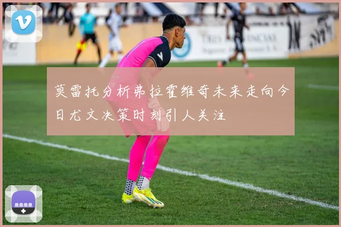 莫雷托分析弗拉霍维奇未来走向今日尤文决策时刻引人关注