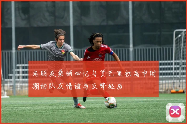 老朋友桑顿回忆与贾巴里初高中时期的队友情谊与交锋经历