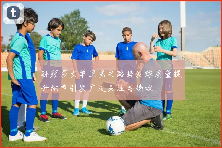 孙颖莎女单卫冕之路接发球质量提升细节引发广泛关注与热议