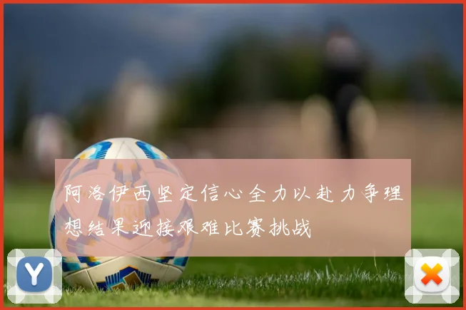 阿洛伊西坚定信心全力以赴力争理想结果迎接艰难比赛挑战