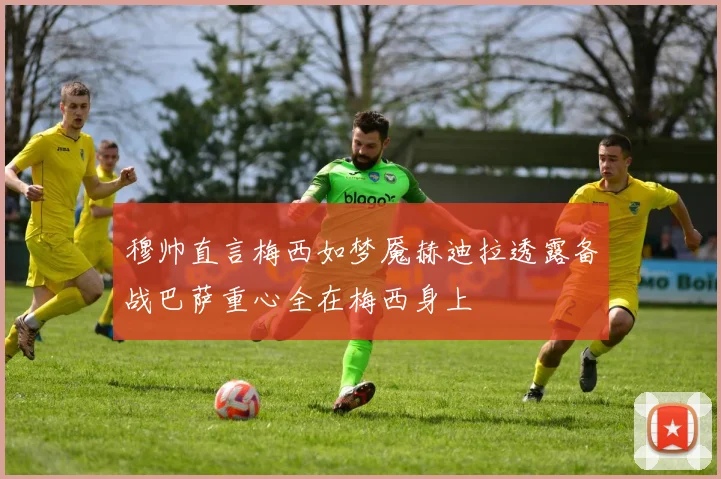穆帅直言梅西如梦魇赫迪拉透露备战巴萨重心全在梅西身上