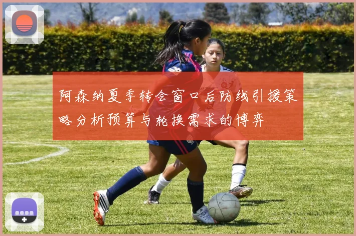 阿森纳夏季转会窗口后防线引援策略分析预算与轮换需求的博弈