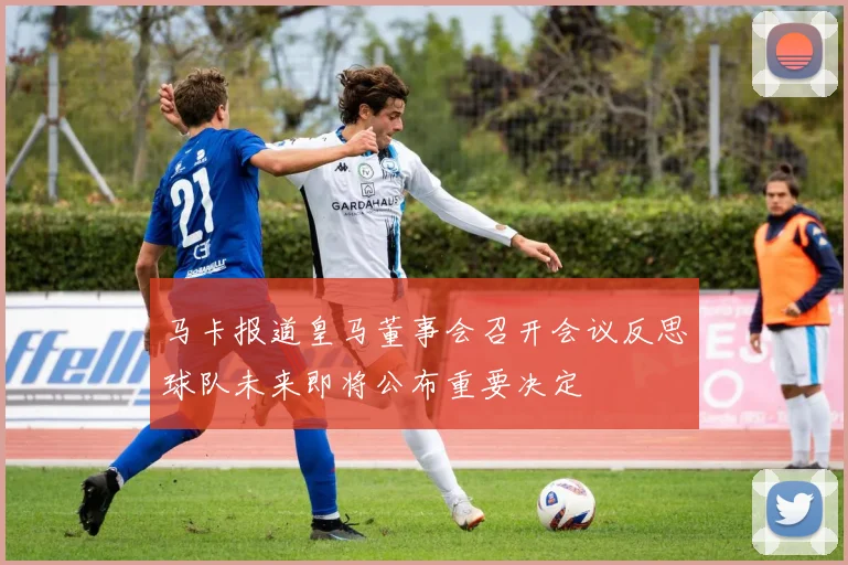 马卡报道皇马董事会召开会议反思球队未来即将公布重要决定