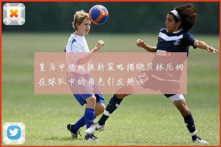 皇马中场轮换新策略揭晓贝林厄姆在球队中的角色引发热议