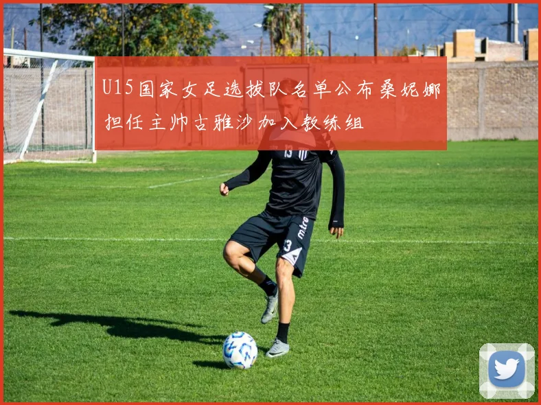U15国家女足选拔队名单公布桑妮娜担任主帅古雅沙加入教练组