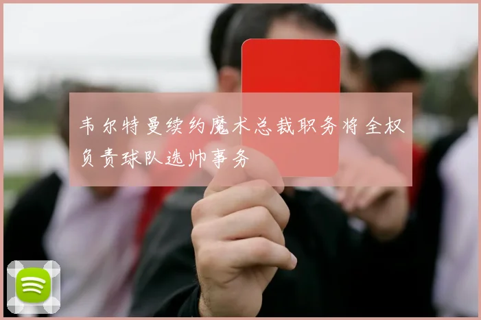 韦尔特曼续约魔术总裁职务将全权负责球队选帅事务