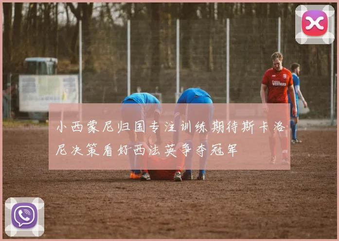 小西蒙尼归国专注训练期待斯卡洛尼决策看好西法英争夺冠军