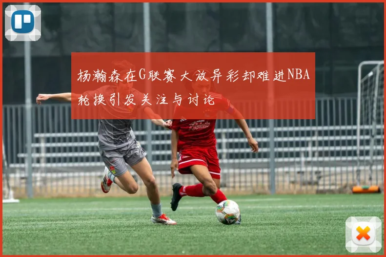 杨瀚森在G联赛大放异彩却难进NBA轮换引发关注与讨论