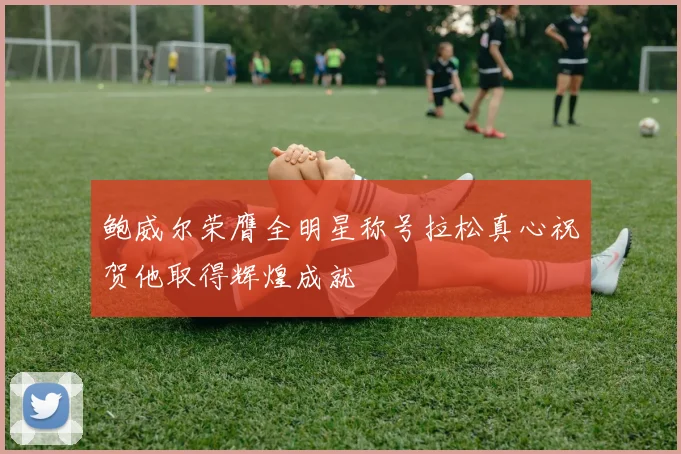 鲍威尔荣膺全明星称号拉松真心祝贺他取得辉煌成就
