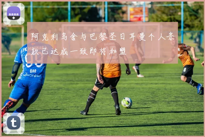 阿克利乌舍与巴黎圣日耳曼个人条款已达成一致即将加盟