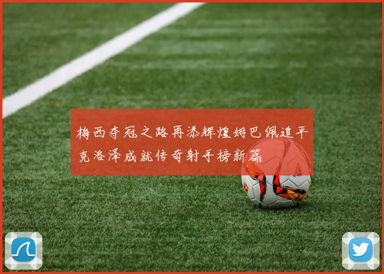 梅西夺冠之路再添辉煌姆巴佩追平克洛泽成就传奇射手榜新篇