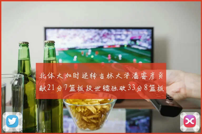 北体大加时逆转吉林大学潘睿彦贡献21分7篮板段世镭独砍33分8篮板表现抢眼