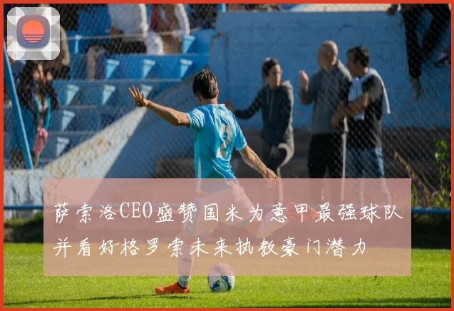萨索洛CEO盛赞国米为意甲最强球队并看好格罗索未来执教豪门潜力