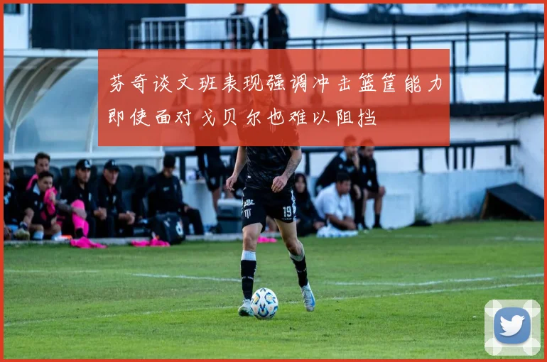 芬奇谈文班表现强调冲击篮筐能力即使面对戈贝尔也难以阻挡