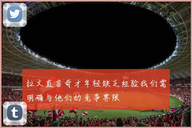 拉文直言奇才年轻缺乏经验我们需明确与他们的竞争界限