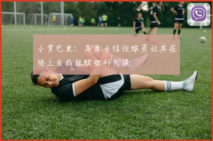 小贾巴里：乌度卡信任球员让其在场上自我救赎弥补失误