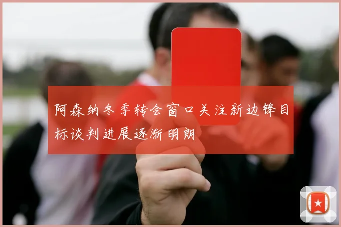 阿森纳冬季转会窗口关注新边锋目标谈判进展逐渐明朗
